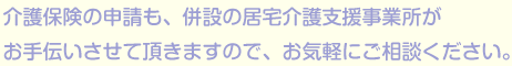 介護保険の申請も、併設の居宅介護支援事業所がお手伝いさせて頂きますので、お気軽にご相談くだださい。