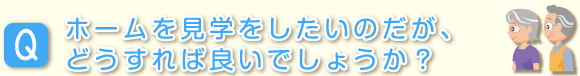 ホームを見学したいのだが、どうすれば良いでしょうか？
