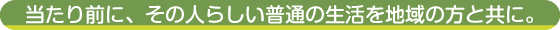 当たり前に、その人らしい普通の生活を地域の方と共に。